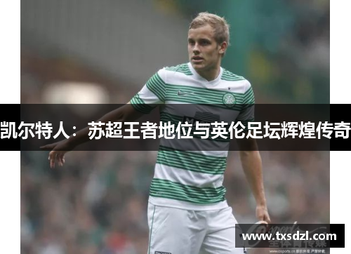 凯尔特人：苏超王者地位与英伦足坛辉煌传奇