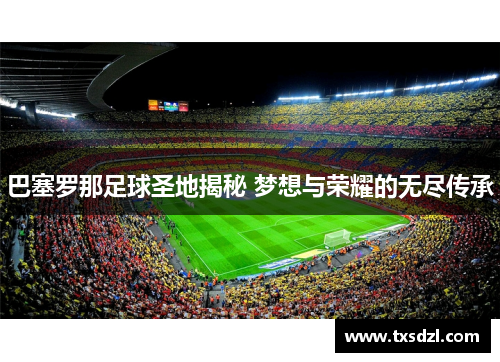 巴塞罗那足球圣地揭秘 梦想与荣耀的无尽传承
