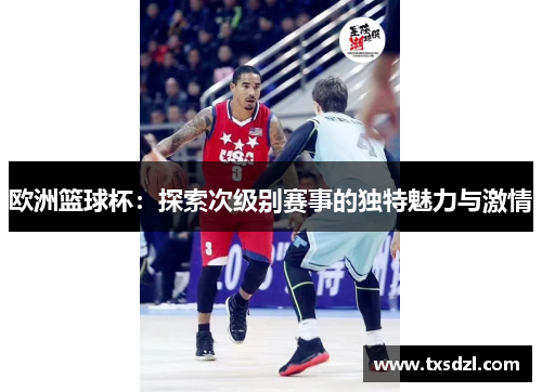 欧洲篮球杯：探索次级别赛事的独特魅力与激情