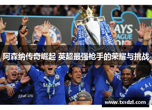 阿森纳传奇崛起 英超最强枪手的荣耀与挑战